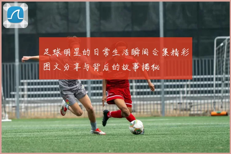 足球明星的日常生活瞬间合集精彩图文分享与背后的故事揭秘