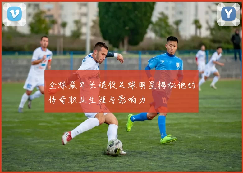 全球最年长退役足球明星揭秘他的传奇职业生涯与影响力