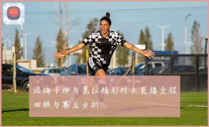 诺梅卡柳与慕拉精彩对决直播全程回顾与赛后分析
