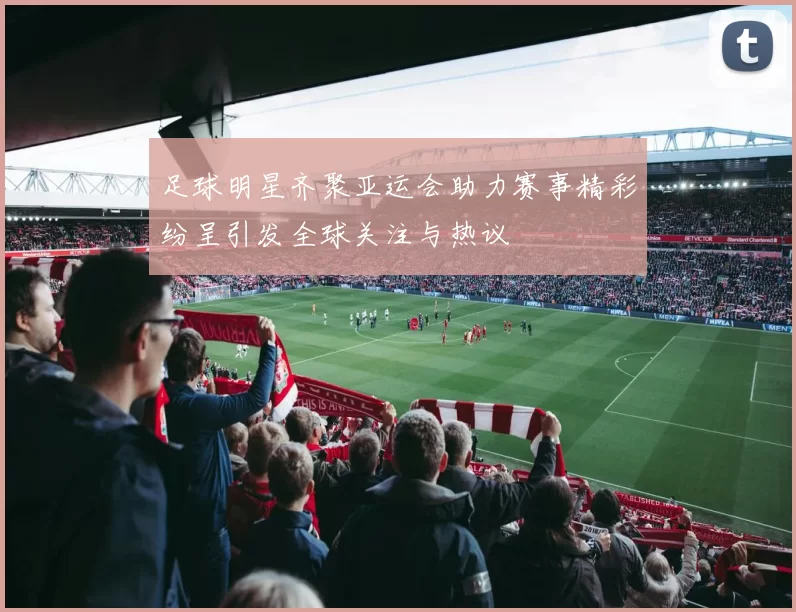 足球明星齐聚亚运会助力赛事精彩纷呈引发全球关注与热议