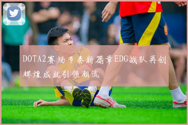 DOTA2赛场节奏新篇章EDG战队再创辉煌成就引领潮流