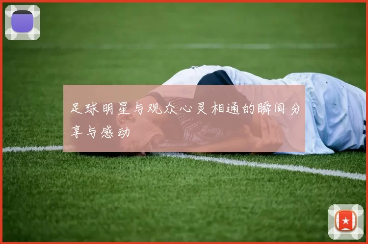 足球明星与观众心灵相通的瞬间分享与感动