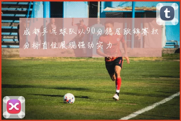 成都乒乓球队以90分稳居欧锦赛积分榜首位展现强劲实力