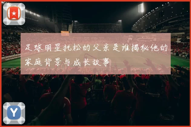 足球明星托松的父亲是谁揭秘他的家庭背景与成长故事