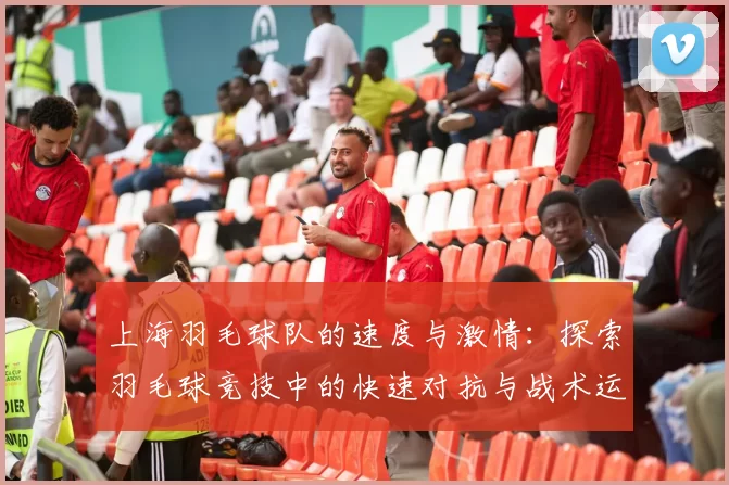 上海羽毛球队的速度与激情：探索羽毛球竞技中的快速对抗与战术运用