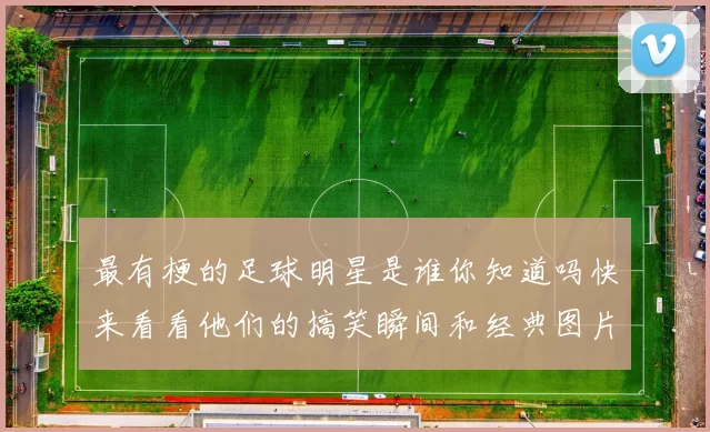最有梗的足球明星是谁你知道吗快来看看他们的搞笑瞬间和经典图片吧