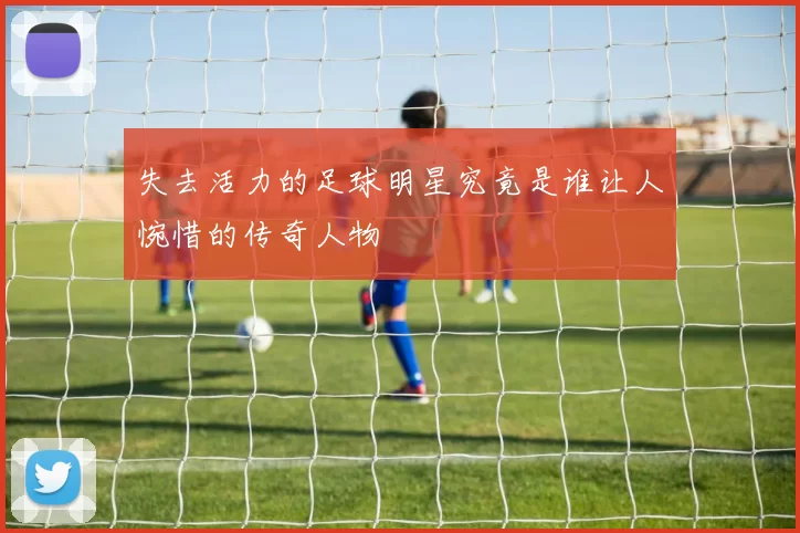 失去活力的足球明星究竟是谁让人惋惜的传奇人物