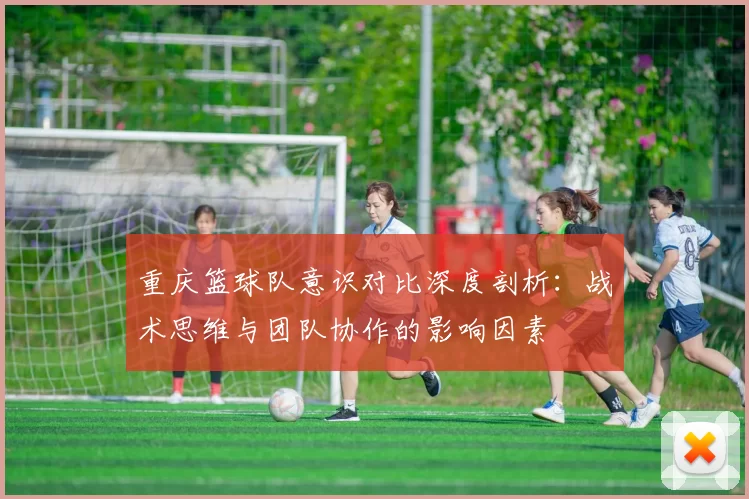 重庆篮球队意识对比深度剖析：战术思维与团队协作的影响因素