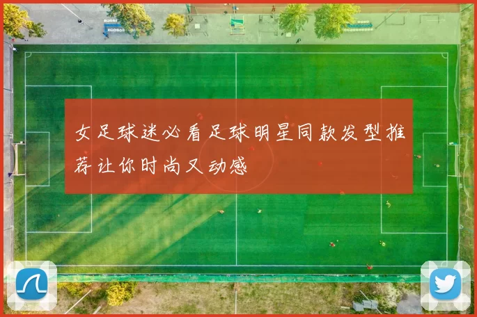 女足球迷必看足球明星同款发型推荐让你时尚又动感