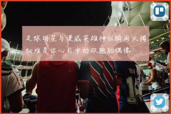 足球明星与漫威英雄神似瞬间大揭秘谁是你心目中的双胞胎偶像