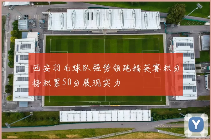 西安羽毛球队强势领跑精英赛积分榜积累50分展现实力