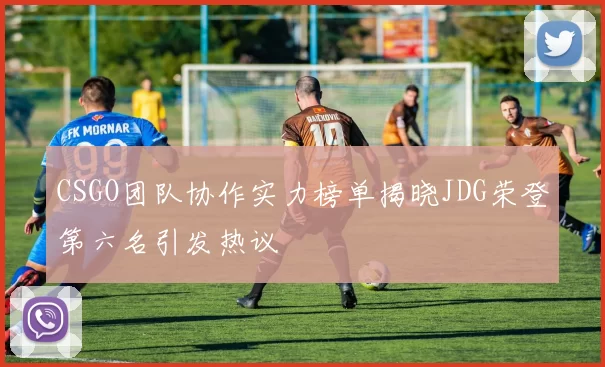 CSGO团队协作实力榜单揭晓JDG荣登第六名引发热议