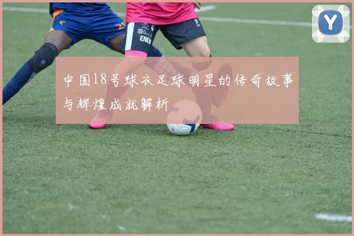 中国18号球衣足球明星的传奇故事与辉煌成就解析