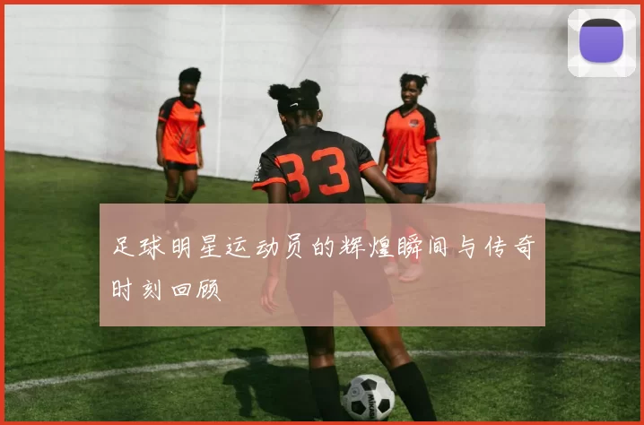 足球明星运动员的辉煌瞬间与传奇时刻回顾