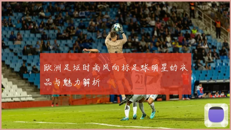 欧洲足坛时尚风向标足球明星的衣品与魅力解析