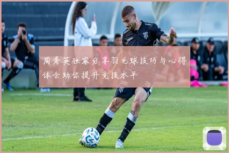 周秀英独家分享羽毛球技巧与心得体会助你提升竞技水平