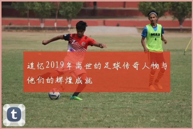 追忆2019年离世的足球传奇人物与他们的辉煌成就