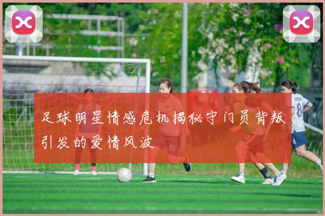 足球明星情感危机揭秘守门员背叛引发的爱情风波