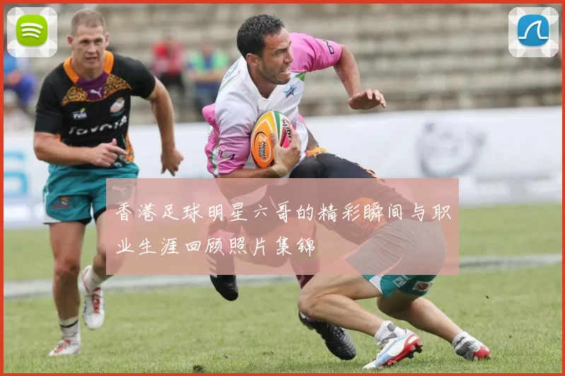 香港足球明星六哥的精彩瞬间与职业生涯回顾照片集锦
