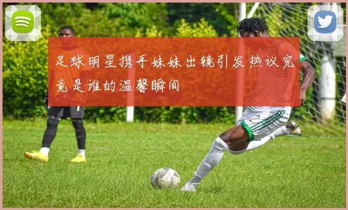 足球明星携手妹妹出镜引发热议究竟是谁的温馨瞬间