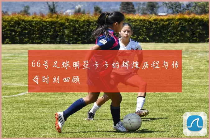 66号足球明星卡卡的辉煌历程与传奇时刻回顾