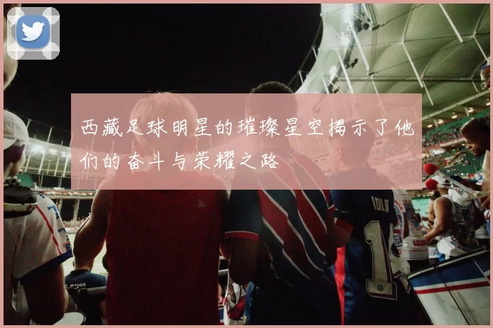 西藏足球明星的璀璨星空揭示了他们的奋斗与荣耀之路