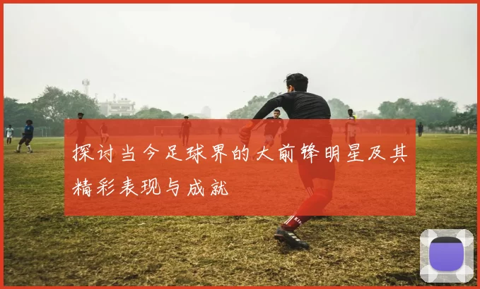 探讨当今足球界的大前锋明星及其精彩表现与成就