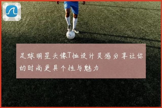 足球明星头像T恤设计灵感分享让你的时尚更具个性与魅力
