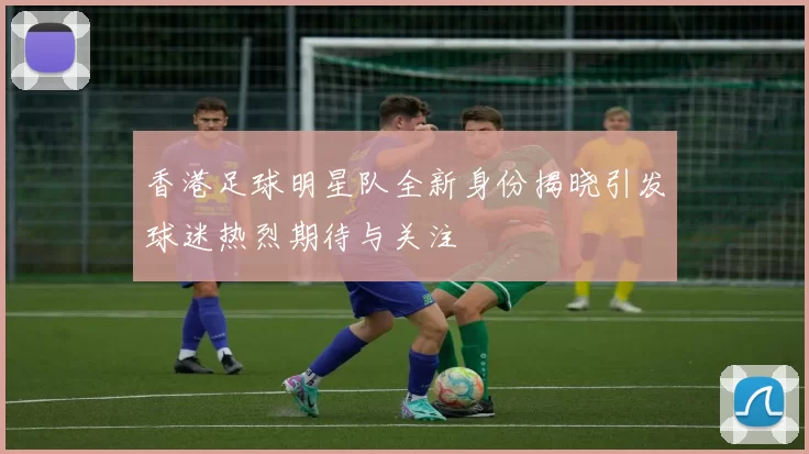 香港足球明星队全新身份揭晓引发球迷热烈期待与关注
