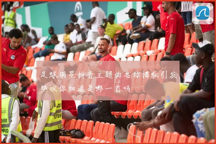 足球明星抖音主题曲名称揭秘引发热议你知道是哪一首吗