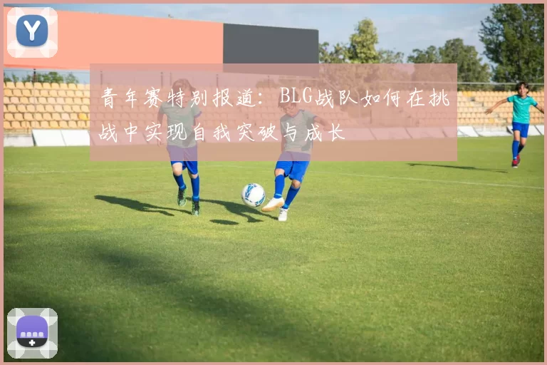 青年赛特别报道：BLG战队如何在挑战中实现自我突破与成长