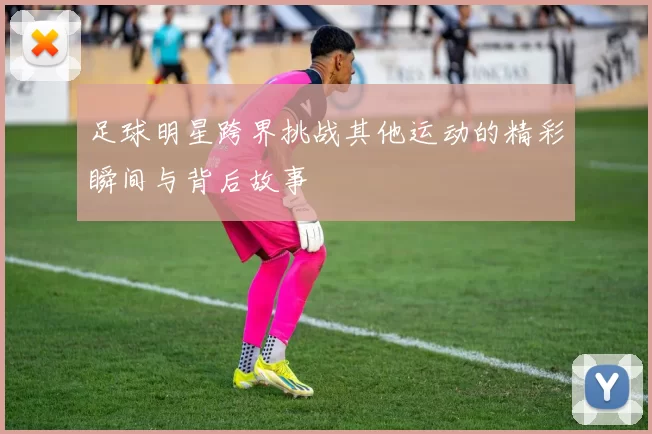 足球明星跨界挑战其他运动的精彩瞬间与背后故事