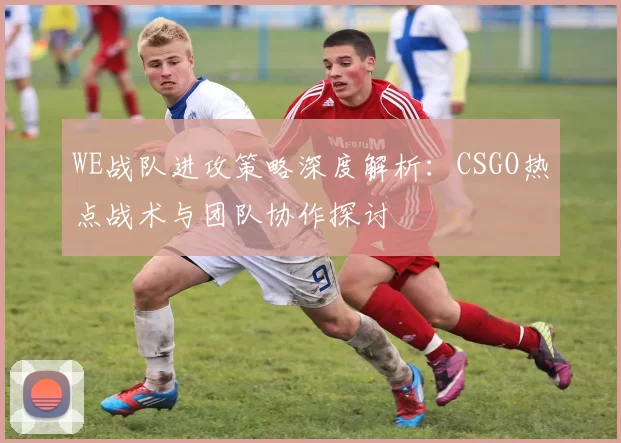 WE战队进攻策略深度解析：CSGO热点战术与团队协作探讨
