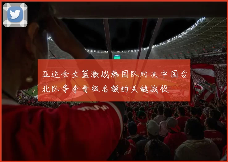 亚运会女篮激战韩国队对决中国台北队争夺晋级名额的关键战役