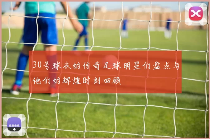30号球衣的传奇足球明星们盘点与他们的辉煌时刻回顾