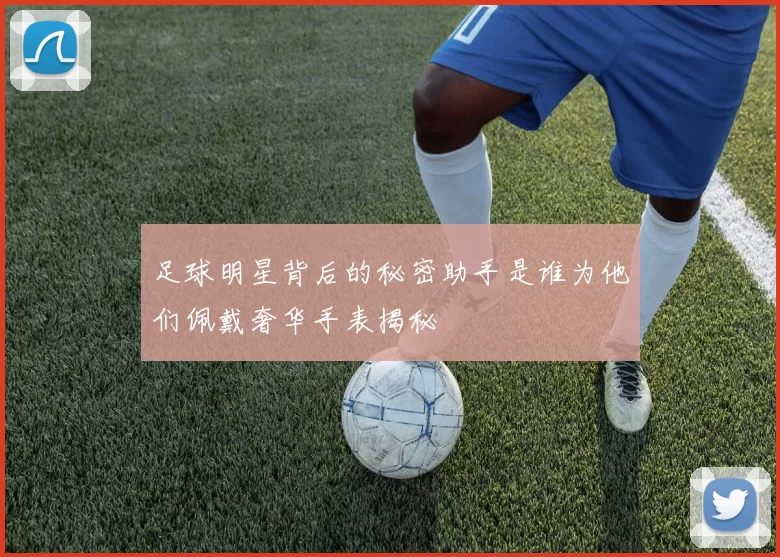 足球明星背后的秘密助手是谁为他们佩戴奢华手表揭秘