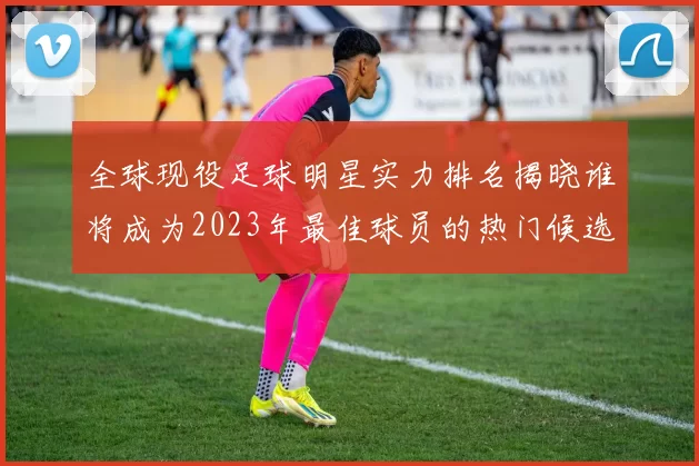 全球现役足球明星实力排名揭晓谁将成为2023年最佳球员的热门候选人