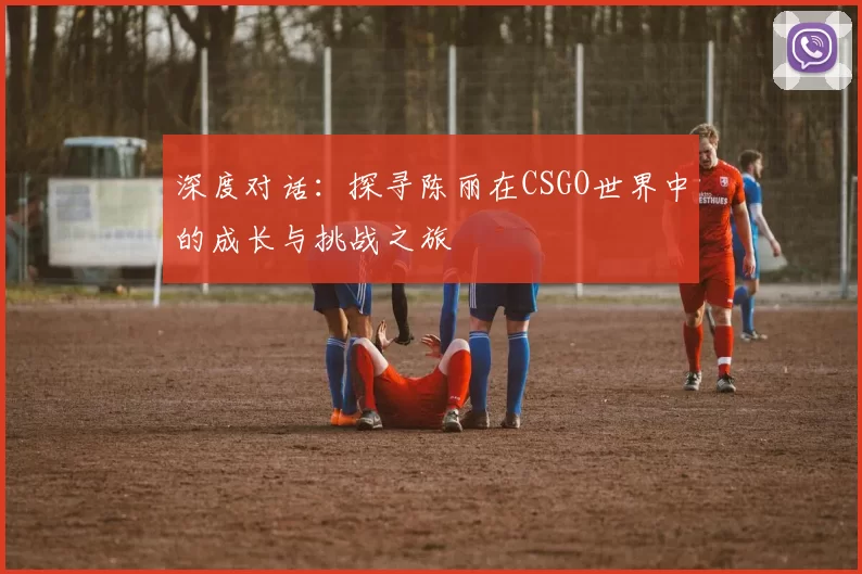 深度对话：探寻陈丽在CSGO世界中的成长与挑战之旅