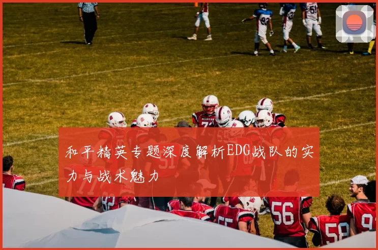和平精英专题深度解析EDG战队的实力与战术魅力