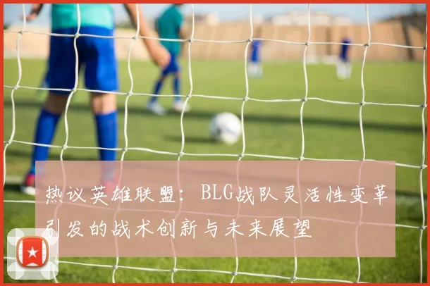 热议英雄联盟：BLG战队灵活性变革引发的战术创新与未来展望