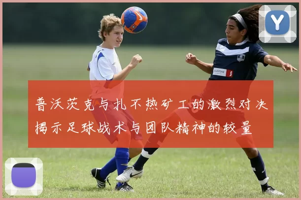 普沃茨克与扎不热矿工的激烈对决揭示足球战术与团队精神的较量