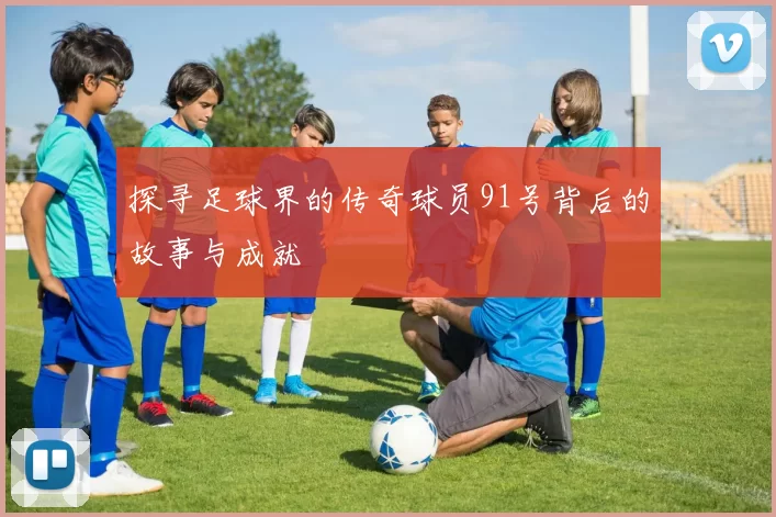 探寻足球界的传奇球员91号背后的故事与成就