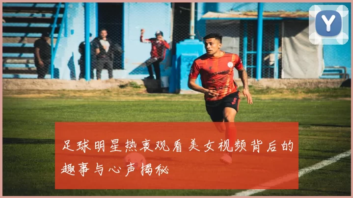 足球明星热衷观看美女视频背后的趣事与心声揭秘