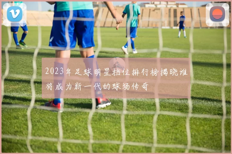 2023年足球明星档位排行榜揭晓谁将成为新一代的球场传奇