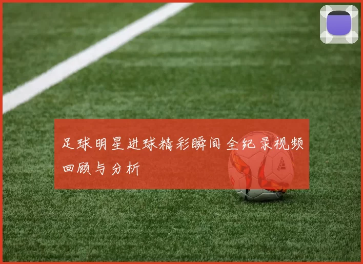 足球明星进球精彩瞬间全纪录视频回顾与分析