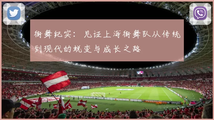 街舞纪实：见证上海街舞队从传统到现代的蜕变与成长之路
