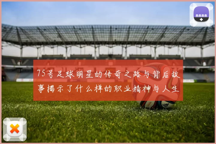 75号足球明星的传奇之路与背后故事揭示了什么样的职业精神与人生哲学