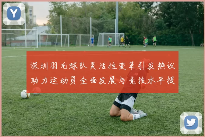 深圳羽毛球队灵活性变革引发热议助力运动员全面发展与竞技水平提升