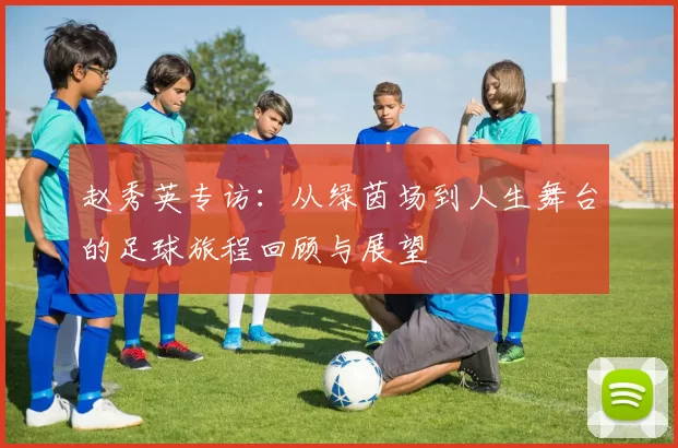 赵秀英专访：从绿茵场到人生舞台的足球旅程回顾与展望