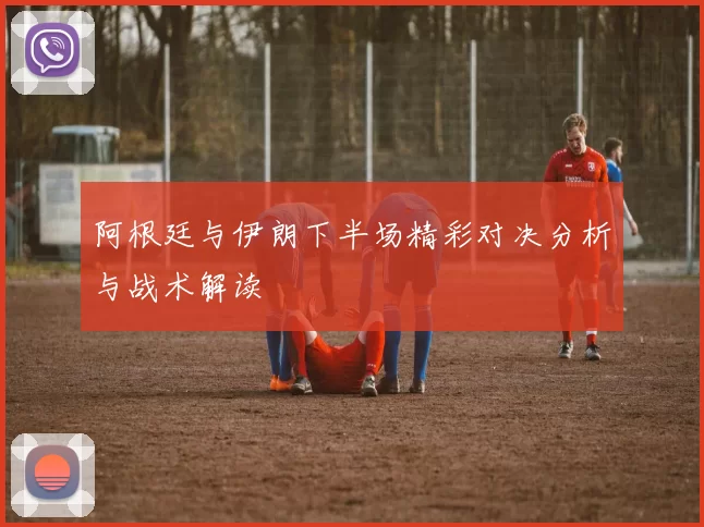 阿根廷与伊朗下半场精彩对决分析与战术解读